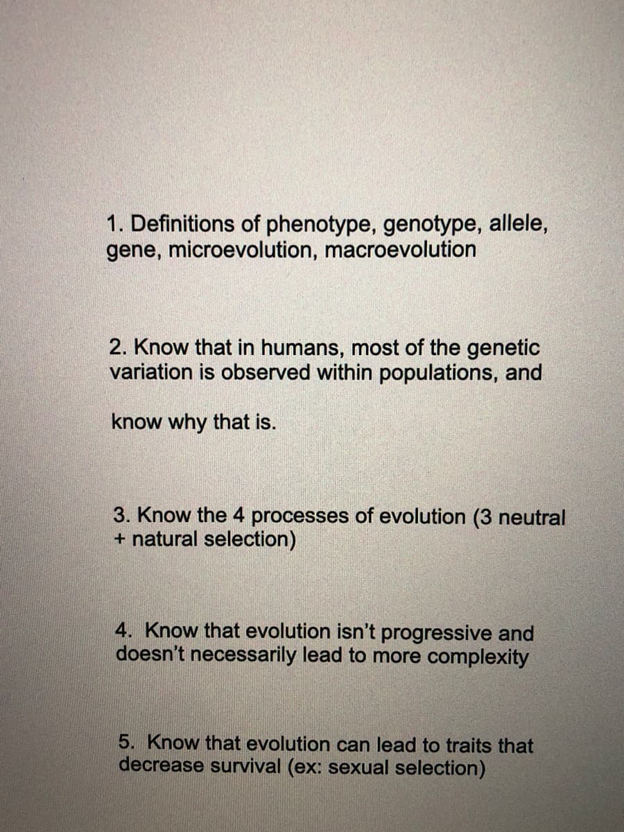 1. Definitions of phenotype, genotype, allele,
gene, microevolution, macroevolution
2. Know that in humans, most of the genetic
variation is observed within populations, and
know why that is.
3. Know the 4 processes of evolution (3 neutral
+ natural selection)
4. Know that evolution isn't progressive and
doesn't necessarily lead to more complexity
5. Know that evolution can lead to traits that
decrease survival (ex: sexual selection)
