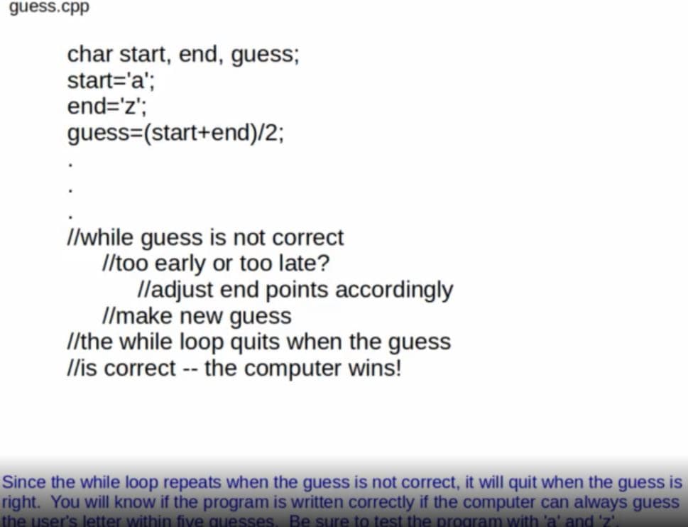 guess.cpp
char start, end, guess;
start='a';
end='z';
guess=(start+end)/2;
Ilwhile guess is not correct
Iltoo early or too late?
lladjust end points accordingly
Ilmake new guess
/the while loop quits when the guess
Ilis correct -- the computer wins!
Since the while loop repeats when the guess is not correct, it will quit when the guess is
right. You will know if the program is written correctly if the computer can always guess
the user's letter within five quesses. Be sure to test the program with 'a' and 'z'
