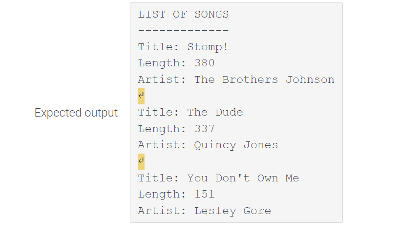 LIST OF SONGS
Title: Stomp!
Length: 380
Artist: The Brothers Johnson
Expected output
Title: The Dude
Length: 337
Artist: Quincy Jones
Title: You Don't Own Me
Length: 151
Artist: Lesley Gore
