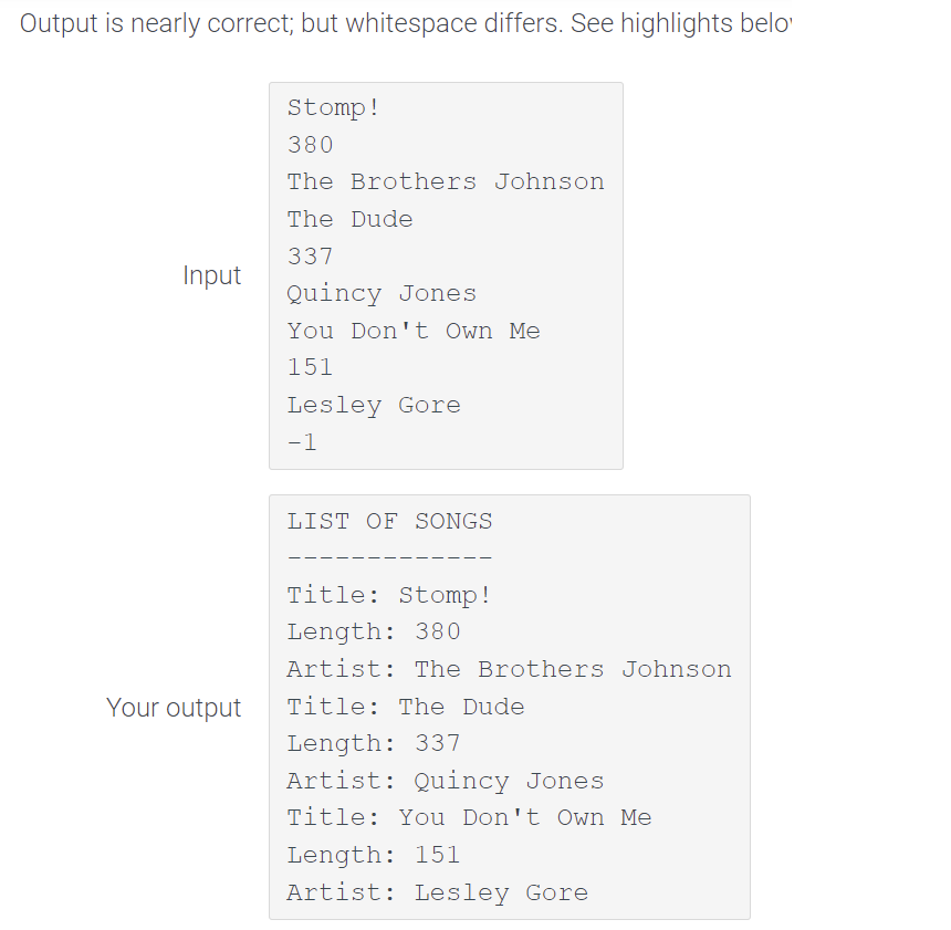 Output is nearly correct; but whitespace differs. See highlights belo
Stomp!
380
The Brothers Johnson
The Dude
337
Input
Quincy Jones
You Don't Own Me
151
Lesley Gore
-1
LIST OF SONGS
Title: Stomp!
Length: 380
Artist: The Brothers Johnson
Your output
Title: The Dude
Length: 337
Artist: Quincy Jones
Title: You Don't Own Me
Length: 151
Artist: Lesley Gore
