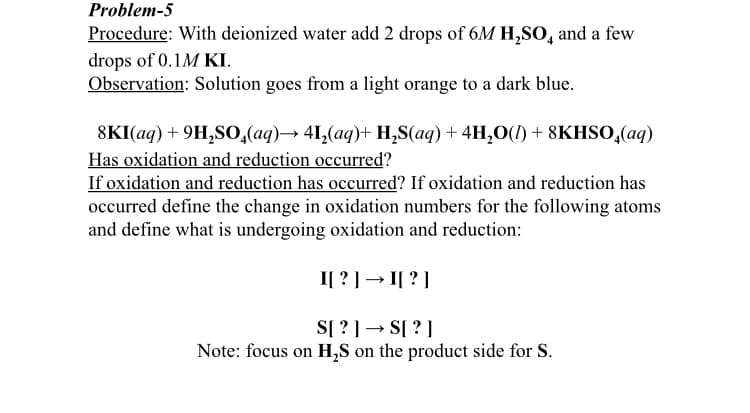 Problem-5
Procedure: With deionized water add 2 drops of 6M H,SO, and a few
drops of 0.1M KI.
Observation: Solution goes from a light orange to a dark blue.
8KI(ag)+ 9H,SO0,(aq)→ 41,(aq)+ H,S(aq) + 4H,O(1)+ 8KHSO,(aq)
Has oxidation and reduction occurred?
If oxidation and reduction has occurred? If oxidation and reduction has
occurred define the change in oxidation numbers for the following atoms
and define what is undergoing oxidation and reduction:
I[ ? ]→ I[ ? ]
S[ ? ] → S[ ?]
Note: focus on H,S on the product side for S.
