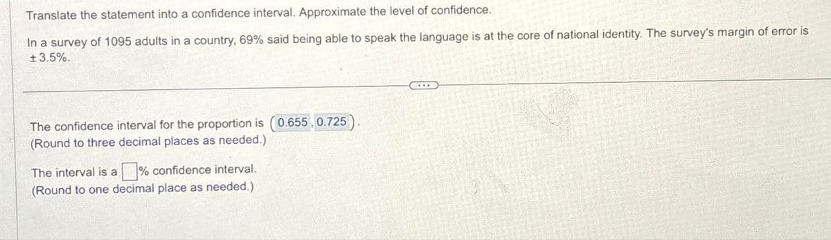 Translate the statement into a confidence interval. Approximate the level of confidence.
In a survey of 1095 adults in a country, 69% said being able to speak the language is at the core of national identity. The survey's margin of error is
± 3.5%.
The confidence interval for the proportion is (0.655, 0.725)
(Round to three decimal places as needed.)
The interval is a % confidence interval.
(Round to one decimal place as needed.)