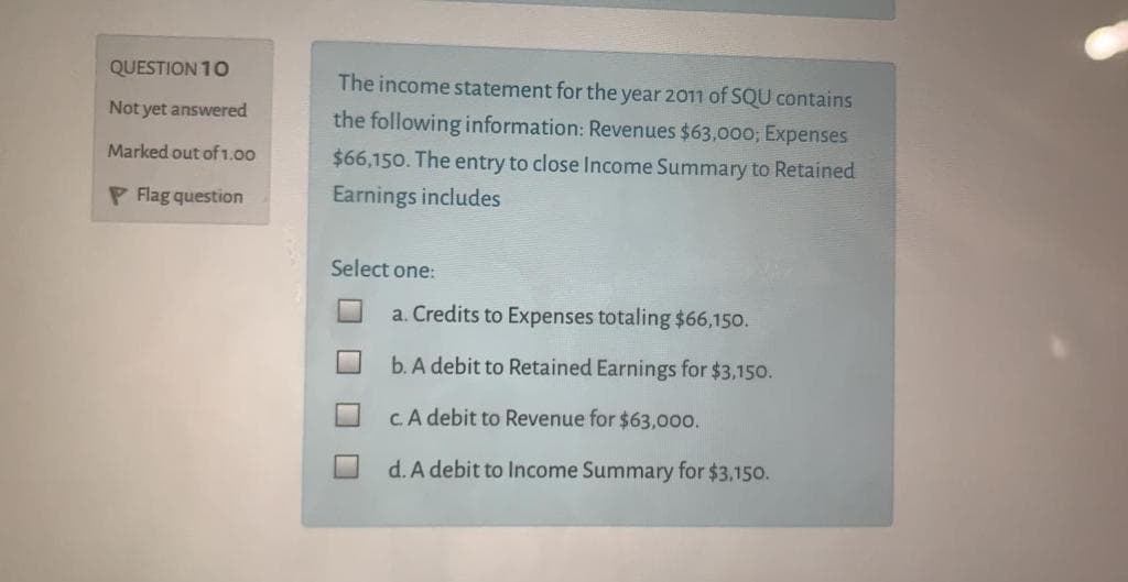 QUESTION 10
The income statement for the year 2011 of SQU contains
Not yet answered
the following information: Revenues $63,000; Expenses
$66,150. The entry to close Income Summary to Retained
Marked out of1.00
P Flag question
Earnings includes
Select one:
a. Credits to Expenses totaling $66,150.
b. A debit to Retained Earnings for $3,150.
cA debit to Revenue for $63,000.
d. A debit to Income Summary for $3.150.
口□
口口
