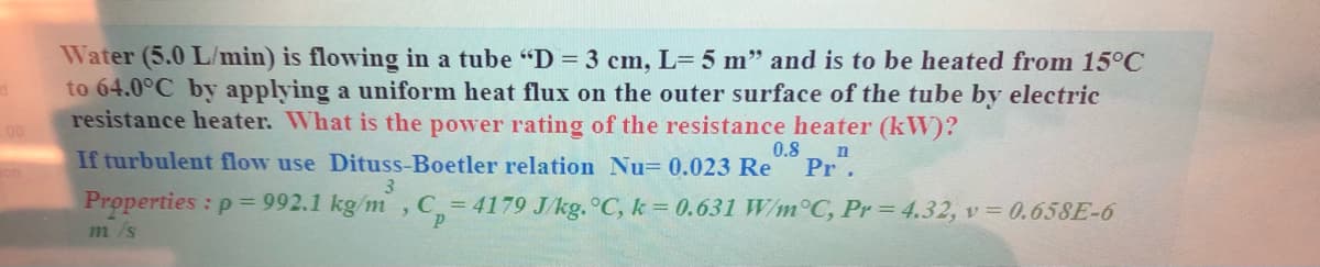Water (5.0 L/min) is flowing in a tube "D = 3 cm, L= 5 m" and is to be heated from 15°C
to 64.0°C by applying a uniform heat flux on the outer surface of the tube by electric
resistance heater. What is the power rating of the resistance heater (kW)?
00
0.8
If turbulent flow use Dituss-Boetler relation Nu= 0.023 Re
Pr.
3
Properties : p = 992.1 kg/m ,C = 4179 J/kg. °C, k = 0.631 W/m°C, Pr= 4.32, v = 0.658E-6
1m/s
