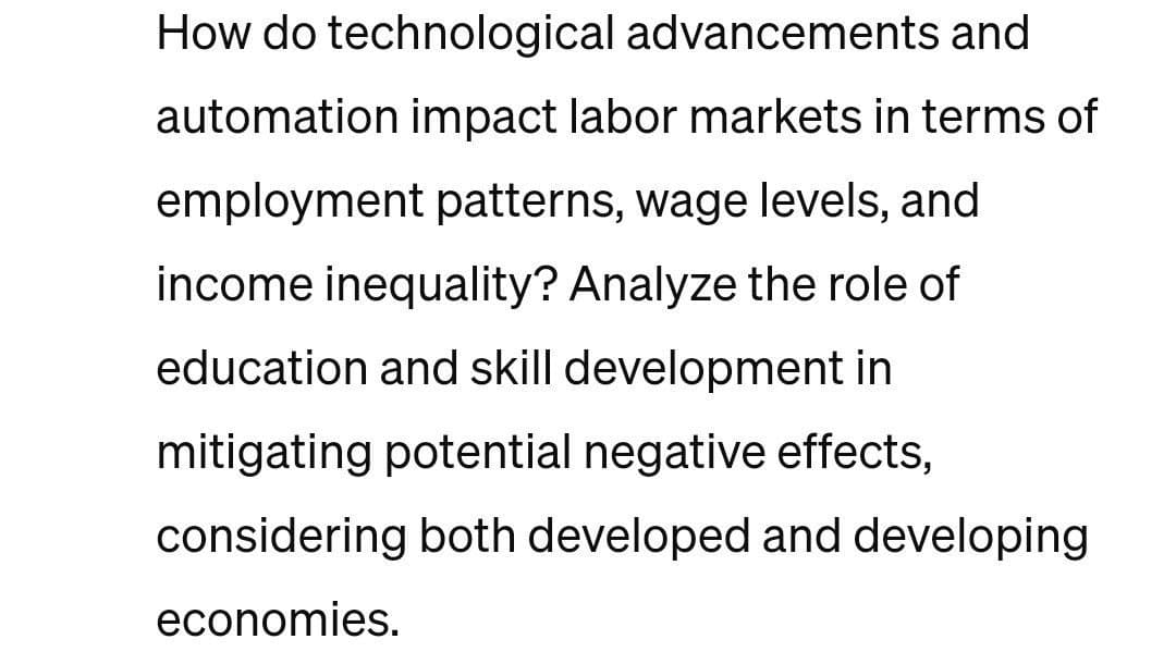 How do technological advancements and
automation impact labor markets in terms of
employment patterns, wage levels, and
income inequality? Analyze the role of
education and skill development in
mitigating potential negative effects,
considering both developed and developing
economies.