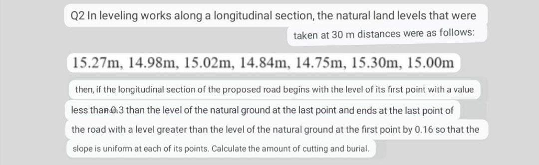 Q2 In leveling works along a longitudinal section, the natural land levels that were
taken at 30 m distances were as follows:
15.27m, 14.98m, 15.02m, 14.84m, 14.75m, 15.30m, 15.00m
then, if the longitudinal section of the proposed road begins with the level of its first point with a value
less than 6.3 than the level of the natural ground at the last point and ends at the last point of
the road with a level greater than the level of the natural ground at the first point by 0.16 so that the
slope is uniform at each of its points. Calculate the amount of cutting and burial.
