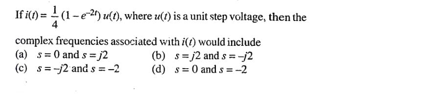 If i(t) = (1-e24) u(t), where u(t) is a unit step voltage, then the
4
complex frequencies associated with i(t) would include
(a) s= 0 ands = j2
(c) s =-j2 and s = -2
(b) s= j2 and s =
(d) s= 0 and s = -2
%3D
