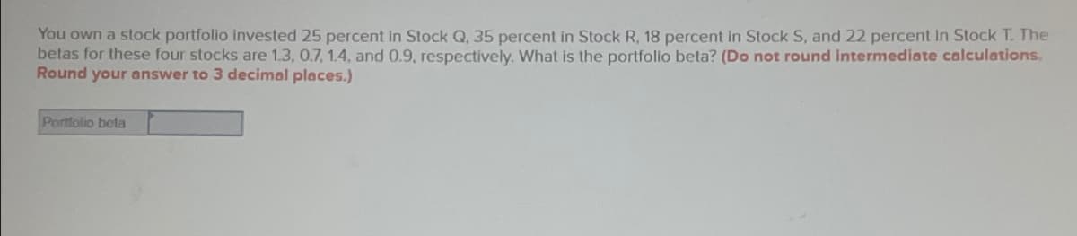 You own a stock portfolio invested 25 percent in Stock Q, 35 percent in Stock R, 18 percent in Stock S, and 22 percent In Stock T. The
betas for these four stocks are 1.3, 0.7, 1.4, and 0.9, respectively. What is the portfolio beta? (Do not round intermediate calculations.
Round your answer to 3 decimal places.)
Portfolio beta
