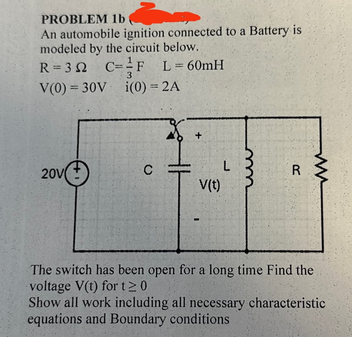 PROBLEM 1b
An automobile ignition connected to a Battery is
modeled by the circuit below.
C=F
R = 3 Ω
3
V(0) 30V
L=60mH
i(0) = 2A
+
20V
C
V(t)
L
ww
R
ww
The switch has been open for a long time Find the
voltage V(t) for t≥ 0
Show all work including all necessary characteristic
equations and Boundary conditions