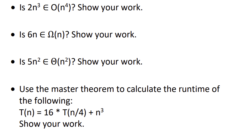 • Is 2n³ € O(n4)? Show your work.
• Is 6n E (n)? Show your work.
• Is 5n² € (n²)? Show your work.
• Use the master theorem to calculate the runtime of
the following:
T(n) = 16* T(n/4) + n³
Show your work.