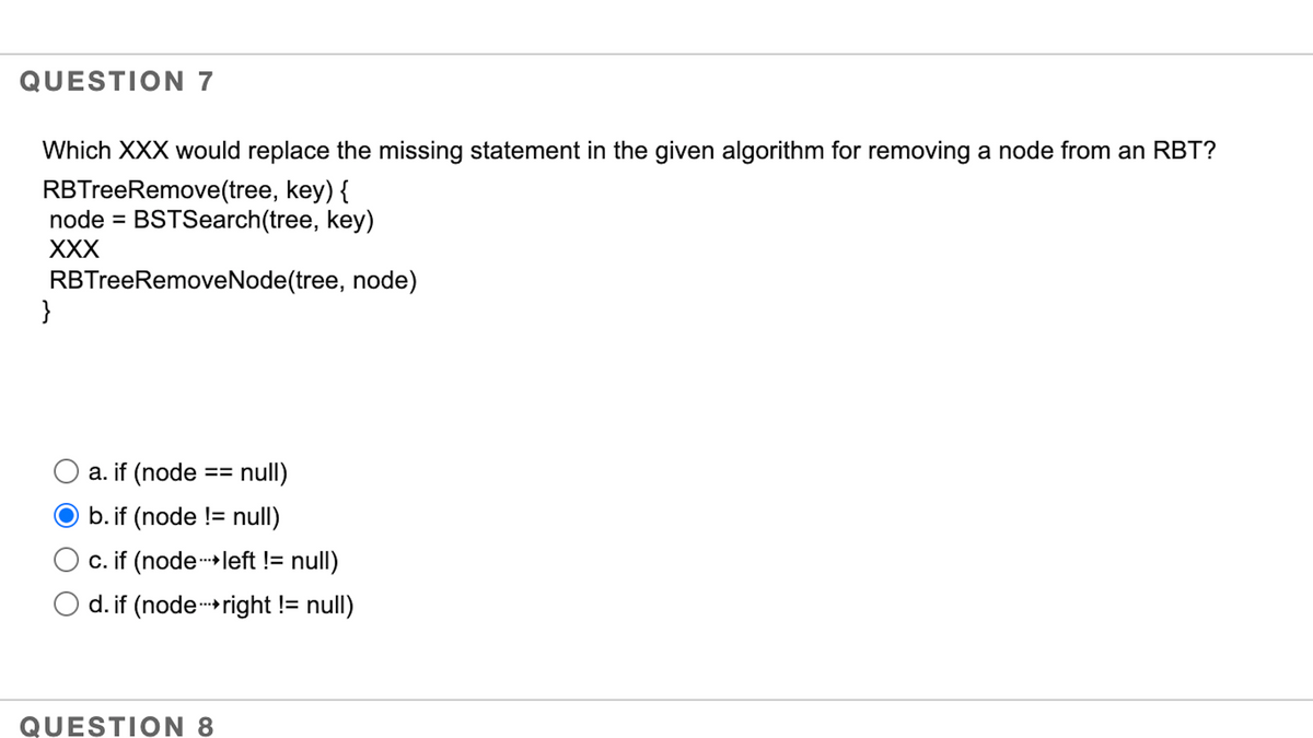 QUESTION 7
Which XXX would replace the missing statement in the given algorithm for removing a node from an RBT?
RBTreeRemove(tree, key) {
node = BSTSearch(tree, key)
XXX
RBTreeRemoveNode(tree, node)
}
O a. if (node == null)
O b. if (node != null)
Oc. if (node left != null)
O d. if (node-right != null)
QUESTION 8
