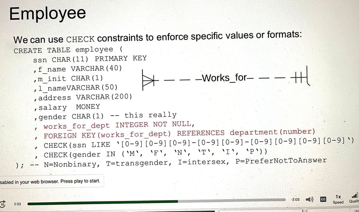 Employee
We can use CHECK constraints to enforce specific values or formats:
CREATE TABLE employee (
ssn CHAR (11) PRIMARY KEY
f name VARCHAR (40)
I
10
);
minit CHAR (1)
1_name VARCHAR (50)
I
, address VARCHAR (200)
2:53
I
I
-
1
sabled in your web browser. Press play to start.
#
, salary MONEY
, gender CHAR (1)
this really
works for dept INTEGER NOT NULL,
FOREIGN KEY (works for_dept) REFERENCES department (number)
CHECK (ssn LIKE [0-9][0-9][0-9]-[0-9][0-9][0-9][0-9][0-9][0-9] ¹)
CHECK (gender IN ('M', 'F', 'N', 'T', 'I', 'P'))
N=Nonbinary, T-transgender, I-intersex, P=PreferNotToAnswer
-Works_for- -
-tl
ㅓ
-2:03
-))
CC
1x
Speed
Qualit
BOL S