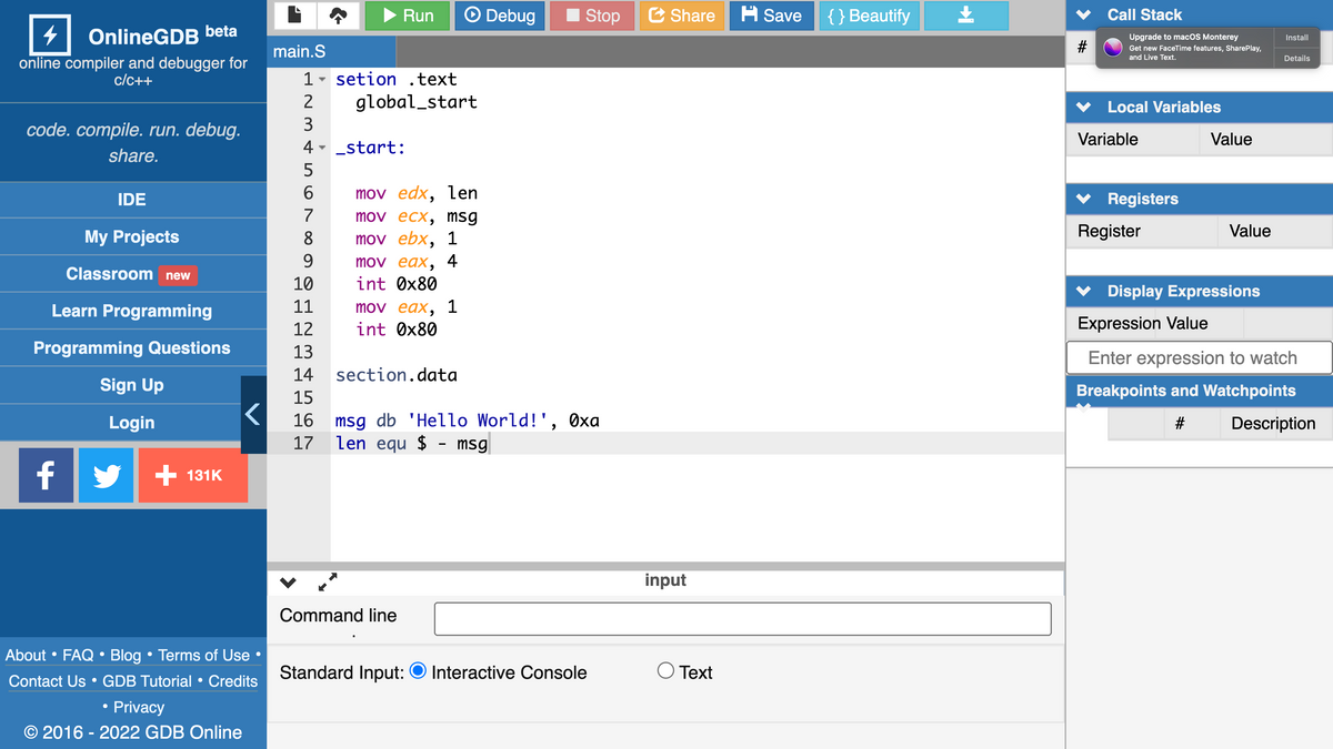 Run
Debug
I Stop
E Share
A Save
{ } Beautify
Call Stack
OnlineGDB beta
Upgrade to macOS Monterey
Install
main.S
Get new FaceTime features, SharePlay,
and Live Text.
Details
online compiler and debugger for
c/c++
1
setion .text
global_start
Local Variables
code. compile. run. debug.
3
Variable
Value
4 - _start:
share.
5
IDE
6.
mov edx, len
Registers
7
mov eсх, msg
My Projects
Register
Value
mov ebx, 1
9.
8.
mov eax, 4
int Øx80
Classroom new
10
Display Expressions
11
mov eax, 1
int Ox80
Learn Programming
12
Expression Value
Programming Questions
13
Enter expression to watch
14
section.data
Sign Up
Breakpoints and Watchpoints
15
16 msg db 'Hello World!', Oxa
len equ $ - msg|
Login
Description
17
f
+ 131K
input
Command line
About • FAQ • Blog • Terms of Use
Standard Input: O Interactive Console
O Text
Contact Us • GDB Tutorial • Credits
Privacy
© 2016 - 2022 GDB Online
23
%23
