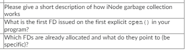 Please give a short description of how iNode garbage collection
works
What is the first FD issued on the first explicit open() in your
program?
Which FDs are already allocated and what do they point to (be
specific)?