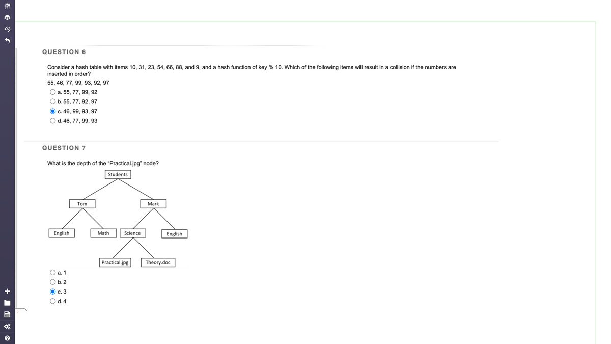 OTT
Ĵ
QUESTION 6
Consider a hash table with items 10, 31, 23, 54, 66, 88, and 9, and a hash function of key % 10. Which of the following items will result in a collision if the numbers are
inserted in order?
55, 46, 77, 99, 93, 92, 97
O a. 55, 77, 99, 92
O b. 55, 77, 92, 97
c. 46, 99, 93, 97
O d. 46, 77, 99, 93
QUESTION 7
What is the depth of the "Practical.jpg" node?
English
a. 1
b.2
c. 3
d. 4
Tom
Students
Math
Science
Practical.jpg
Mark
English
Theory.doc