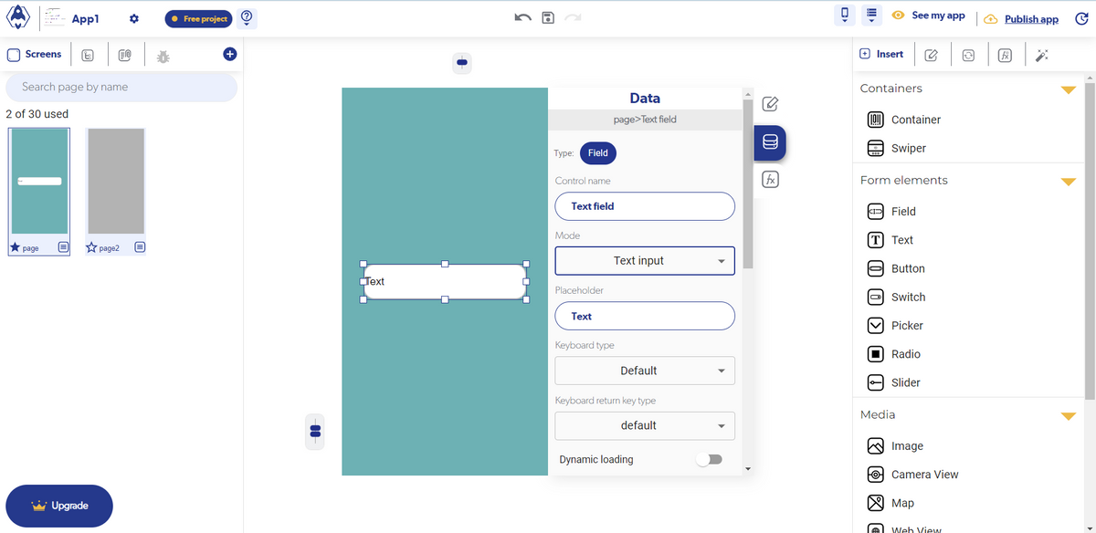 Screens
Search page by name
2 of 30 used
★ page
Appl
O
Upgrade
O
page2 E
● Free project
+
Text
5
Type:
Field
Control name
Text field
Mode
Placeholder
Text
Data
page>Text field
Text input
Keyboard type
Default
Keyboard return key type
default
Dynamic loading
fx
O
+ Insert
Containers
[!! Container
Swiper
CID
See my app
Form elements
O
[T] Text
Field
Le
Button
C
Switch
Picker
Radio
Media
Slider
Image
HOCamera View
Map
Web View
€
Publish app
▶