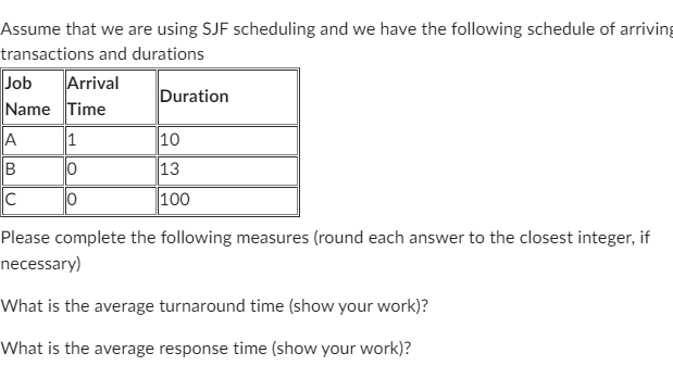 Assume that we are using SJF scheduling and we have the following schedule of arriving
transactions and durations
Job Arrival
Name Time
A
B
C
1
10
0
Duration
10
13
100
Please complete the following measures (round each answer to the closest integer, if
necessary)
What is the average turnaround time (show your work)?
What is the average response time (show your work)?