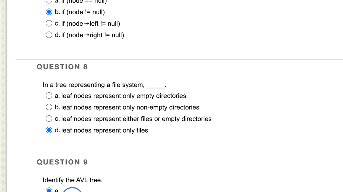 Ob. if (node != null)
O c. if (node-left != null)
O d. if (node-right != null)
QUESTION 8
In a tree representing a file system,
a. leaf nodes represent only empty directories
O b. leaf nodes represent only non-empty directories
c. leaf nodes represent either files or empty directories
d. leaf nodes represent only files
QUESTION 9
Identify the AVL tree.