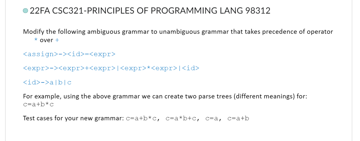 22FA CSC321-PRINCIPLES OF PROGRAMMING LANG 98312
Modify the following ambiguous grammar to unambiguous grammar that takes precedence of operator
* over +
<assign>-><id>=<expr>
<expr>-><expr>+<expr>|<expr>*<expr>|<id>
<id>->a|b|c
For example, using the above grammar we can create two parse trees (different meanings) for:
c=a+b*c
Test cases for your new grammar: c=a+b*c, c=a*b+c, c=a, c=a+b