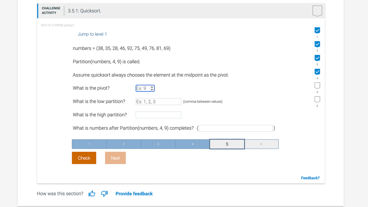 CHALLENGE
ACTIVITY
403116.2149958.qx3zqy7
3.5.1: Quicksort.
Jump to level 1
numbers = (38, 35, 28, 46, 92, 75, 49, 76, 81, 69)
Partition (numbers, 4, 9) is called.
Assume quicksort always chooses the element at the midpoint as the pivot.
What is the pivot?
Ex: 9
What is the low partition?
Ex: 1, 2, 3
(comma between values)
What is the high partition?
What is numbers after Partition (numbers, 4, 9) completes? (
1
2
3
4
Check
How was this section?
Next
Provide feedback
5
6
1
2
3
4
LO
5
6
Feedback?