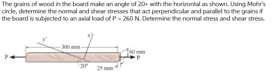 The grains of wood in the board make an angle of 20 with the horizontal as shown. Using Mohr's
circle, determine the normal and shear stresses that act perpendicular and parallel to the grains if
the board is subjected to an axial load of P = 260 N. Determine the normal stress and shear stress.
-300 mm-
20⁰
25 mm-
60 mm
P