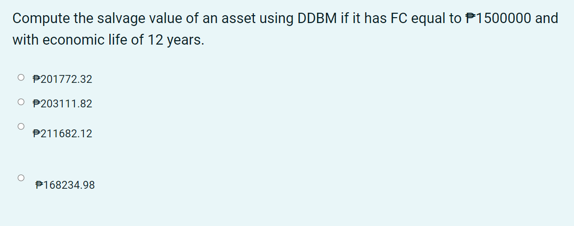 Compute the salvage value of an asset using DDBM if it has FC equal to P1500000 and
with economic life of 12 years.
O P201772.32
P203111.82
P211682.12
P168234.98
