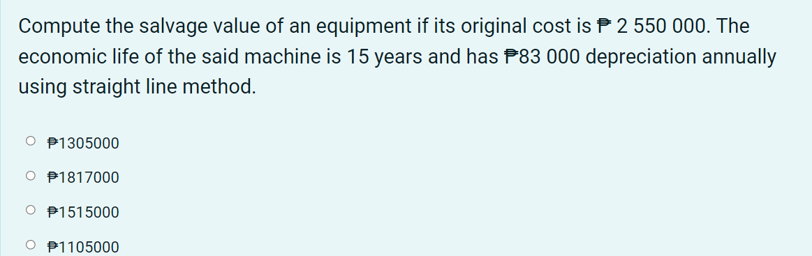 Compute the salvage value of an equipment if its original cost is P 2 550 000. The
economic life of the said machine is 15 years and has P83 000 depreciation annually
using straight line method.
O P1305000
O P1817000
O P1515000
O B1105000
