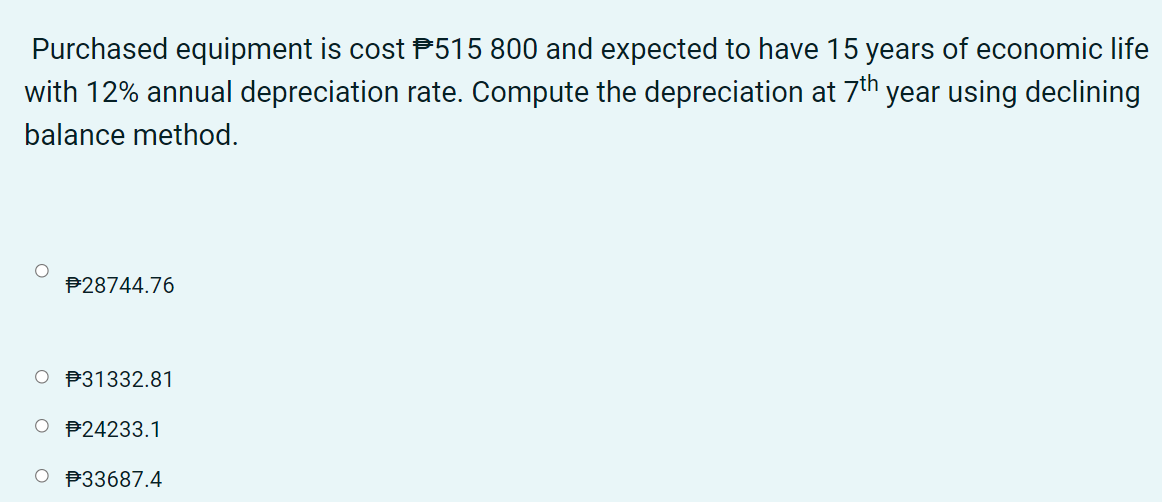 Purchased equipment is cost P515 800 and expected to have 15 years of economic life
with 12% annual depreciation rate. Compute the depreciation at 7th year using declining
balance method.
P28744.76
P31332.81
O P24233.1
O P33687.4
