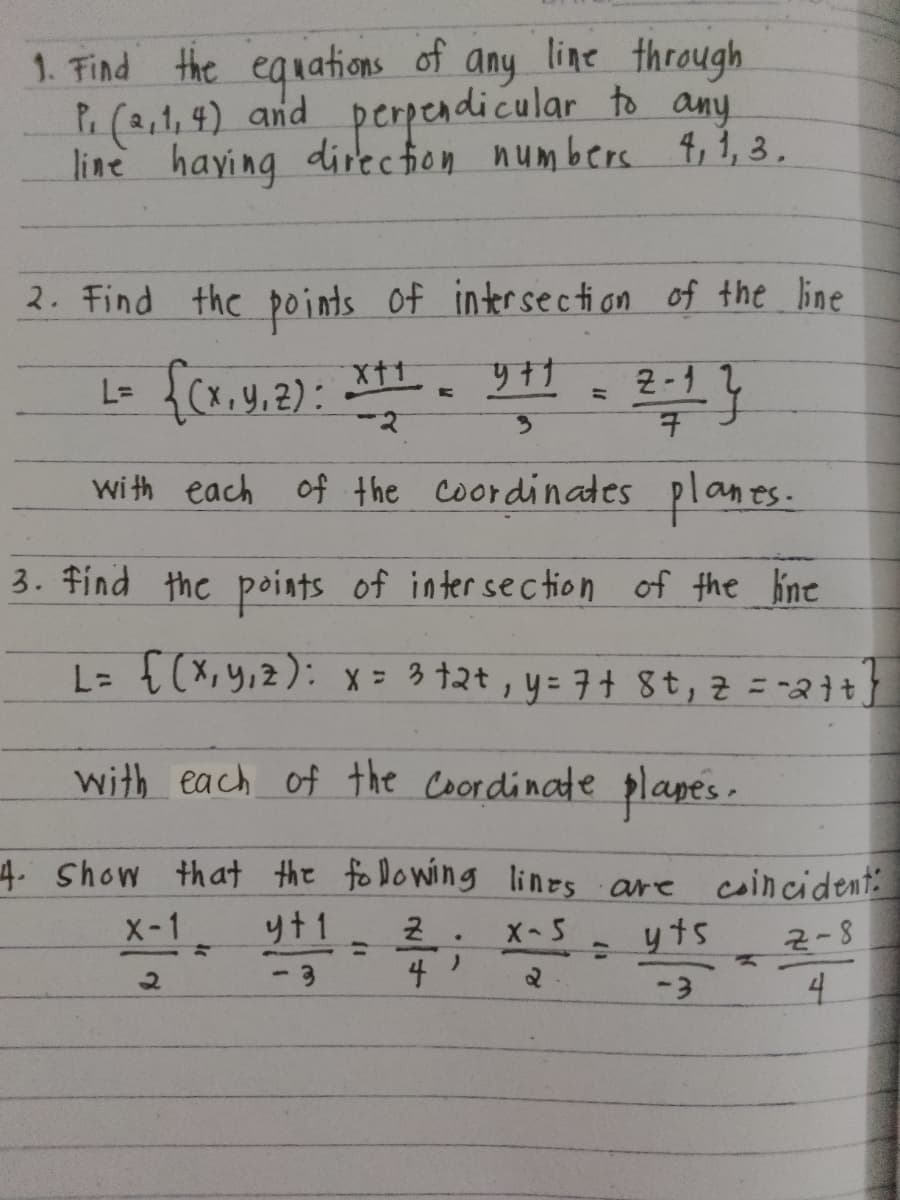 1. Find the equations of any line through
P. (2,1, 4) and perpendicular to any
line having direction numbers 4, 1, 3.
2. Find the points of intersection of the line
L= {(x, y, z): x+1 = 9+1 = 2=1}
-2
3
with each of the coordinates planes.
3. Find the points of intersection of the line
L = {(x,y,z): x = 3+2+, y = 7+ 8+, z=-2++]
with each of the Coordinate planes.
4. Show that the following lines are coincident
X-1
2
=
y+1 2.
X-5
=
-3
4)
=
yts
2-8
જે
-3
4