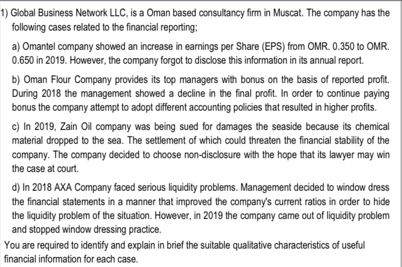 1) Global Business Network LLC, is a Oman based consultancy firm in Muscat. The company has the
following cases related to the financial reporting;
a) Omantel company showed an increase in earnings per Share (EPS) from OMR. 0.350 to OMR.
0.650 in 2019. However, the company forgot to disclose this information in its annual report.
b) Oman Flour Company provides its top managers with bonus on the basis of reported profit.
During 2018 the management showed a decline in the final profit. In order to continue paying
bonus the company attempt to adopt different accounting policies that resulted in higher profits.
c) In 2019, Zain Oil company was being sued for damages the seaside because its chemical
material dropped to the sea. The settlement of which could threaten the financial stability of the
company. The company decided to choose non-disclosure with the hope that its lawyer may win
the case at court.
d) In 2018 AXA Company faced serious liquidity problems. Management decided to window dress
the financial statements in a manner that improved the company's current ratios in order to hide
the liquidity problem of the situation. However, in 2019 the company came out of liquidity problem
and stopped window dressing practice.
You are required to identify and explain in brief the suitable qualitative characteristics of useful
financial information for each case.
