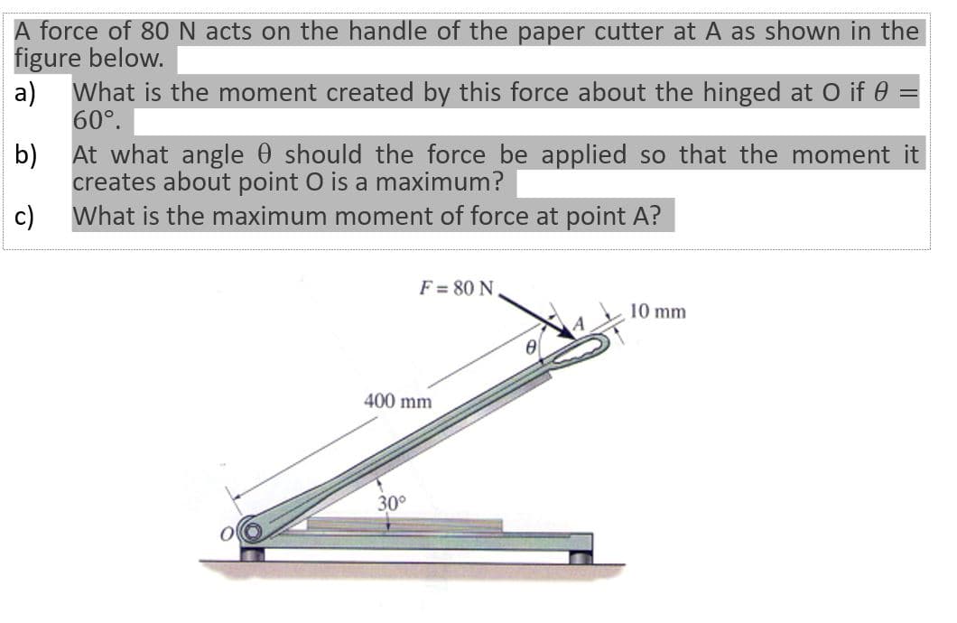 A force of 80N acts on the handle of the paper cutter at A as shown in the
figure below.
a)
What is the moment created by this force about the hinged at O if 0 =
60°.
At what angle 0 should the force be applied so that the moment it
b)
creates about point O is a maximum?
What is the maximum moment of force at point A?
c)
F = 80 N
10 mm
400 mm
30°
