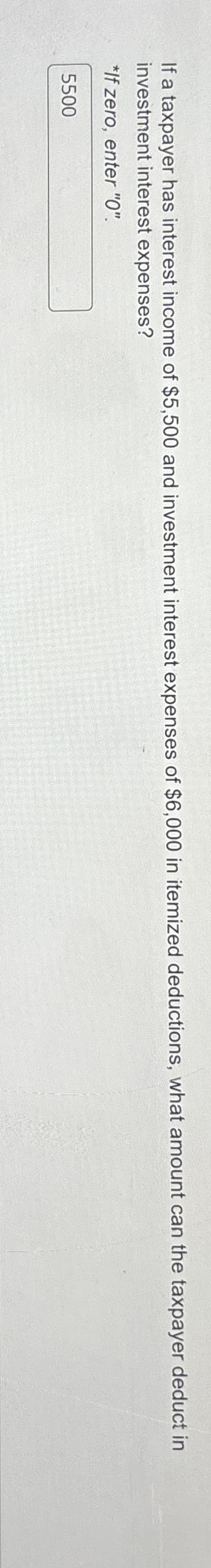 If a taxpayer has interest income of $5,500 and investment interest expenses of $6,000 in itemized deductions, what amount can the taxpayer deduct in
investment interest expenses?
*If zero, enter "0".
5500