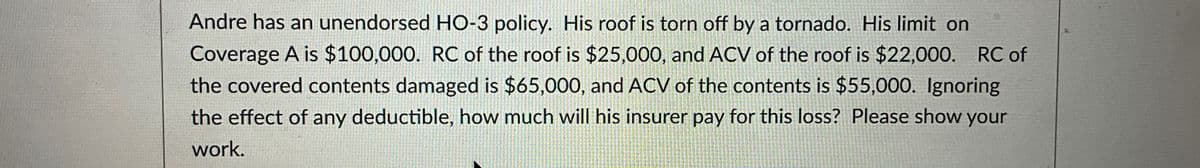 Andre has an unendorsed HO-3 policy. His roof is torn off by a tornado. His limit on
Coverage A is $100,000. RC of the roof is $25,000, and ACV of the roof is $22,000. RC of
the covered contents damaged is $65,000, and ACV of the contents is $55,000. Ignoring
the effect of any deductible, how much will his insurer pay for this loss? Please show your
work.