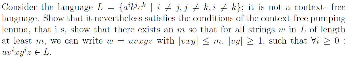 Consider the language L = {a'bck | i + j,j # k, i + k}; it is not a context- free
language. Show that it nevertheless satisfies the conditions of the context-free pumping
lemma, that i s, show that there exists an m so that for all strings w in L of length
at least m, we can write w = uvxyz with |vxy| < m, vy| > 1, such that Vi > 0 :
uv'xy'z € L.
