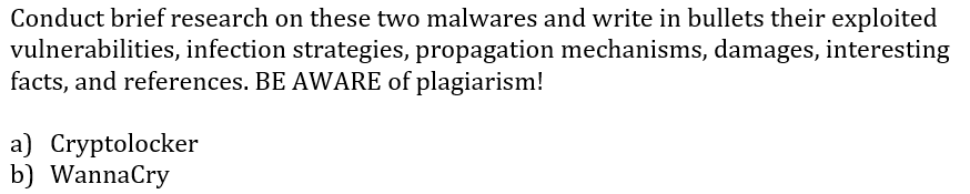Conduct brief research on these two malwares and write in bullets their exploited
vulnerabilities, infection strategies, propagation mechanisms, damages, interesting
facts, and references. BE AWARE of plagiarism!
a) Cryptolocker
b) WannaCry
