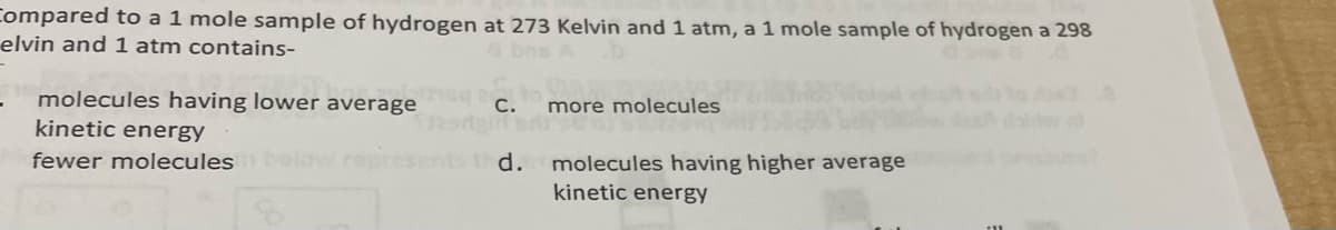 Compared to a 1 mole sample of hydrogen at 273 Kelvin and 1 atm, a 1 mole sample of hydrogen a 298
elvin and 1 atm contains-
a bns
molecules having lower average
C.
more molecules
kinetic energy
fewer molecules below represe
d.
molecules having higher average
kinetic energy
