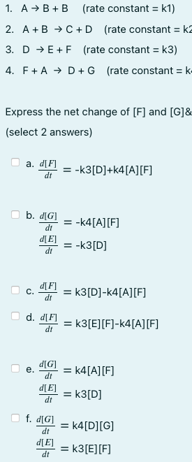 1. A → B +B (rate constant = k1)
2. A +B → C+D (rate constant = k2
3. D → E+F (rate constant = k3)
4. F+A → D + G (rate constant = k
Express the net change of [F] and [G]&
(select 2 answers)
а. d[F]
= -k3[D]+k4[A][F]
dt
b. d[G]
= -k4[A][F]
dt
d[E]
= -k3[D]
dt
d[F]
= k3[D]-k4[A][F]
С.
dt
d. d[F]
= k3[E][F]-k4[A][F]
dt
= k4[A][F]
dt
е.
d[E]
= k3[D]
dt
f. d[G]
= k4[D][G]
%3D
dt
d[E]
= k3[E][F]
dt
