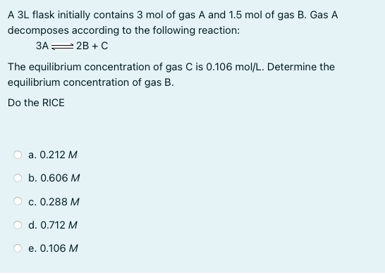 A 3L flask initially contains 3 mol of gas A and 1.5 mol of gas B. Gas A
decomposes according to the following reaction:
3A= 2B + C
The equilibrium concentration of gas C is 0.106 mol/L. Determine the
equilibrium concentration of gas B.
Do the RICE
a. 0.212 M
b. 0.606 M
c. 0.288 M
d. 0.712 M
e. 0.106 M

