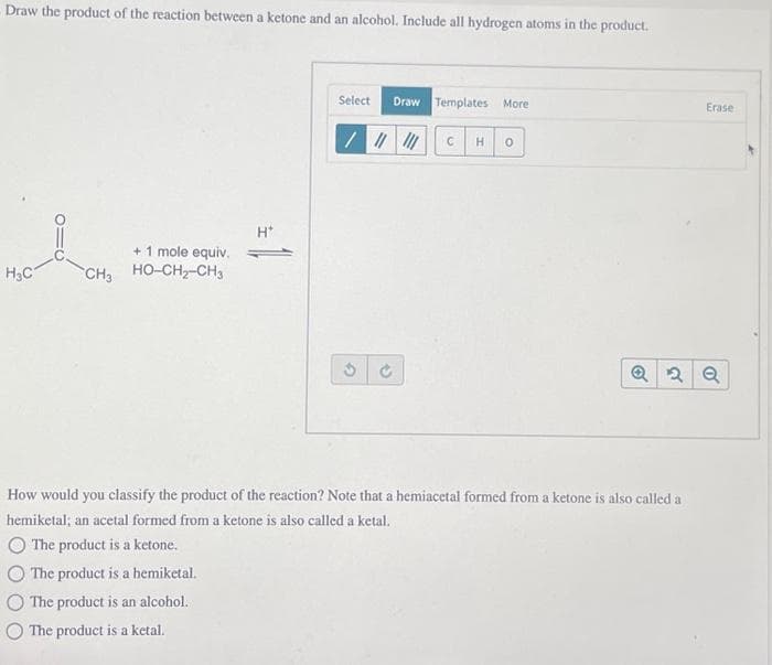 Draw the product of the reaction between a ketone and an alcohol. Include all hydrogen atoms in the product.
H₂C
+ 1 mole equiv.
CH3 HỌ-CH2-CH3
H*
Draw Templates More
////// C H 0
Select
Ć
Erase
Q2 Q
How would you classify the product of the reaction? Note that a hemiacetal formed from a ketone is also called a
hemiketal; an acetal formed from a ketone is also called a ketal.
The product is a ketone.
The product is a hemiketal.
The product is an alcohol.
The product is a ketal.