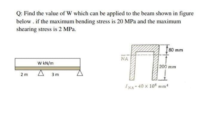 Q: Find the value of W which can be applied to the beam shown in figure
below. if the maximum bending stress is 20 MPa and the maximum
shearing stress is 2 MPa.
80 mm
NA
W KN/m
200 mm
2 m
3 m
I NA 40 x 10 mm
