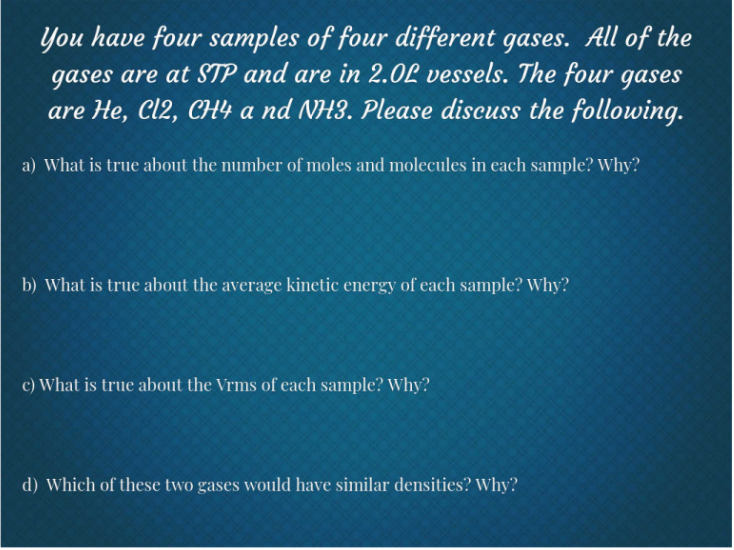 You have four samples of four different gases. All of the
gases are at STP and are in 2.0L vessels. The four gases
are He, Cl2, CH4 a nd NH3. Please discuss the following.
a) What is true about the number of moles and molecules in each sample? Why?
b) What is true about the average kinetic energy of each sample? Why?
c) What is true about the Vrms of each sample? Why?
d) Which of these two gases would have similar densities? Why?
