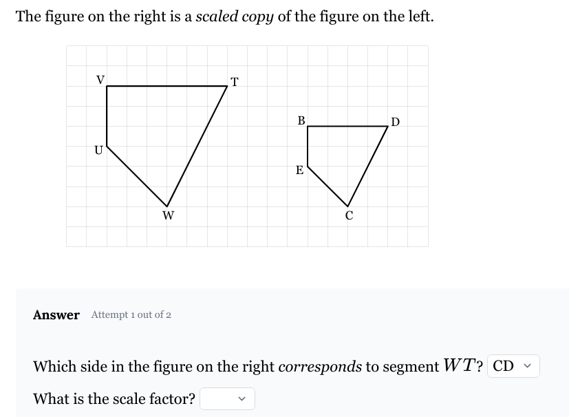 The figure on the right is a scaled copy of the figure on the left.
V
U
W
Answer Attempt 1 out of 2
T
B
Ꭰ
E
с
Which side in the figure on the right corresponds to segment WT? CD
What is the scale factor?