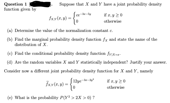 Question 1
function given by
Suppose that X and Y have a joint probability density
ce
if x, y ≥ 0
- {*
0
otherwise
fx,y(x, y) =
(a) Determine the value of the normalization constant c.
(b) Find the marginal probability density function fx and state the name of the
distribution of X.
-3x-5y
(c) Find the conditional probability density function fy|x=z.
(d) Are the random variables X and Y statistically independent? Justify your answer.
Consider now a different joint probability density function for X and Y, namely
[12ye-3x-2y²
0
(e) What is the probability P(Y2 > 2X > 0) ?
fx,y(x, y)
=
if x, y ≥ 0
otherwise