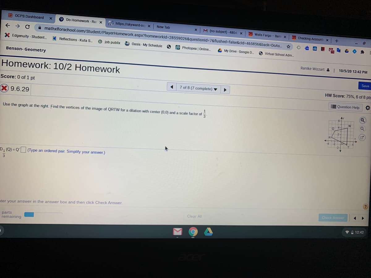 8 OCPS Dashboard
D Do Homework - Rar x
https://skyward-oc; x
New Tab
M (no subject) - 4804 X
a Wells Fargo - Bank x
mathxlforschool.com/Student/PlayerHomework.aspx?homeworkld=28559026&questionld=7&flushed=false&cld=D465856&back=DOAS..
E
Checking Accounts x +
* Edgenuity - Student.
K Reflections - Kuta S.
e job publix
Oasis - My Schedule 6
e Photopea | Online.
A My Drive- Google D.
O Virtual School Adm.
Benson- Geometry
Ranike Wizzart &| 10/5/20 12:42 PM
Homework: 10/2 Homework
Save
Score: 0 of 1 pt
7 of 8 (7 complete)
HW Score: 75%, 6 of 8 pts
X 9.6.29
E Question Help
O
Ay
Use the graph at the right. Find the vertices of the image of QRTW for a dilation with center (0,0) and a scale factor of
Q
TW
4-
2-
R
D, (Q) = Q' (Type an ordered pair. Simplify your answer.)
%3D
ater your answer in the answer box and then click Check Answer.
Check Answer
Clear All
parts
remaining
VA 12:42
