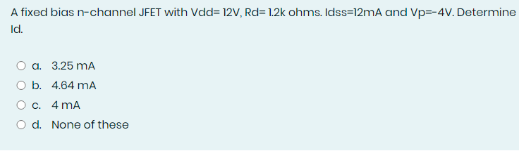 A fixed bias n-channel JFET with Vdd= 12V, Rd= 1.2k ohms. Idss=12mA and Vp=-4V. Determine
Id.
O a. 3.25 mA
O b. 4.64 mA
O c. 4 mA
O d. None of these

