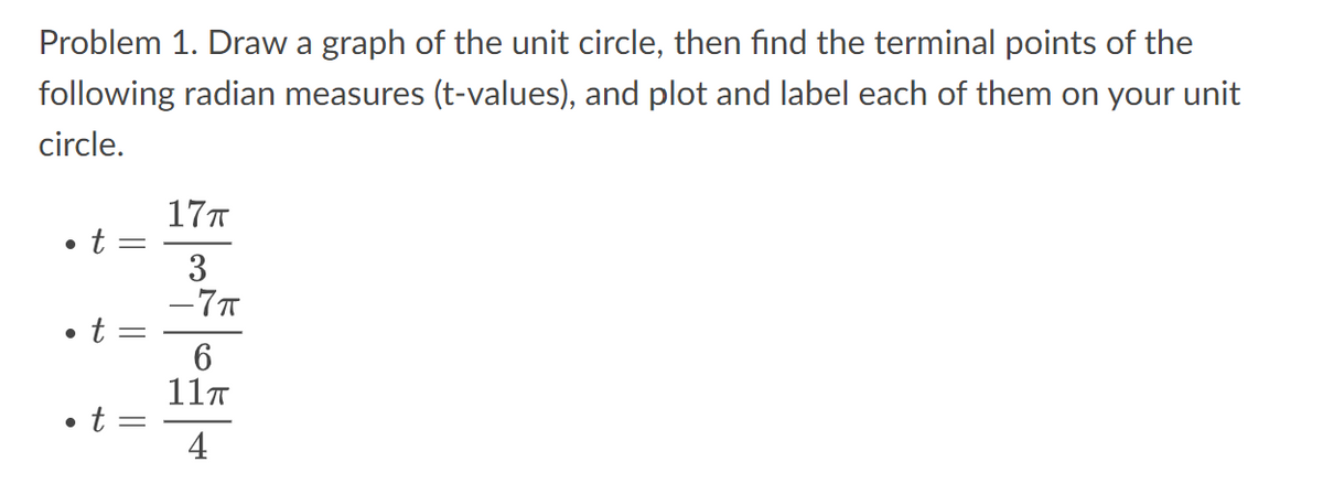Problem 1. Draw a graph of the unit circle, then find the terminal points of the
following radian measures (t-values), and plot and label each of them on your unit
circle.
●
t
t
-
||
• t =
17п
3
-7п
6
11π
4