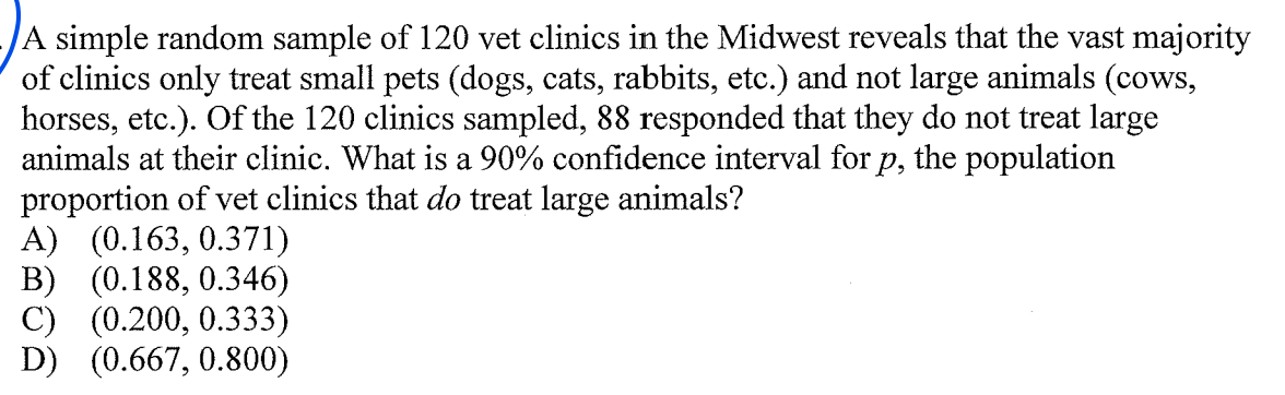 A simple random sample of 120 vet clinics in the Midwest reveals that the vast majority
of clinics only treat small pets (dogs, cats, rabbits, etc.) and not large animals (cows,
horses, etc.). Of the 120 clinics sampled, 88 responded that they do not treat large
animals at their clinic. What is a 90% confidence interval for p, the population
proportion of vet clinics that do treat large animals?
A) (0.163, 0.371)
B) (0.188, 0.346)
C) (0.200, 0.333)
D) (0.667, 0.800)
