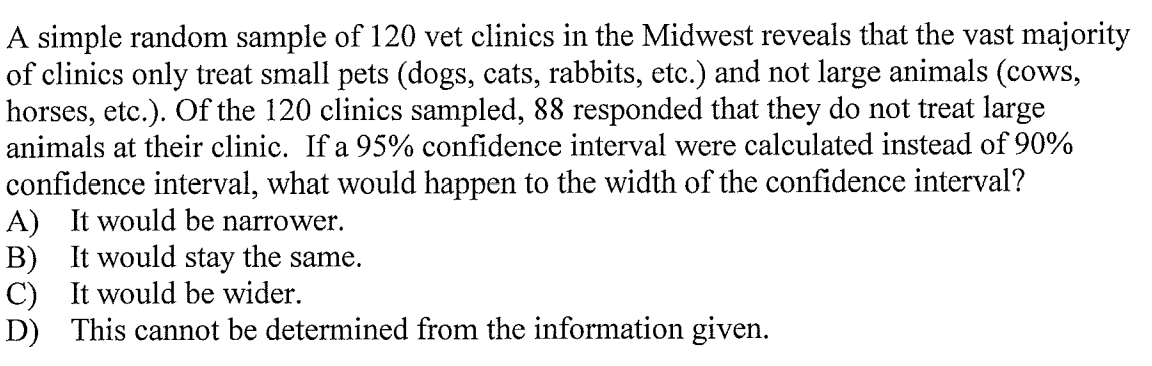A simple random sample of 120 vet clinics in the Midwest reveals that the vast majority
of clinics only treat small pets (dogs, cats, rabbits, etc.) and not large animals (cows,
horses, etc.). Of the 120 clinics sampled, 88 responded that they do not treat large
animals at their clinic. If a 95% confidence interval were calculated instead of 90%
confidence interval, what would happen to the width of the confidence interval?
A) It would be narrower.
B) It would stay the same.
C) It would be wider.
D) This cannot be determined from the information given.
