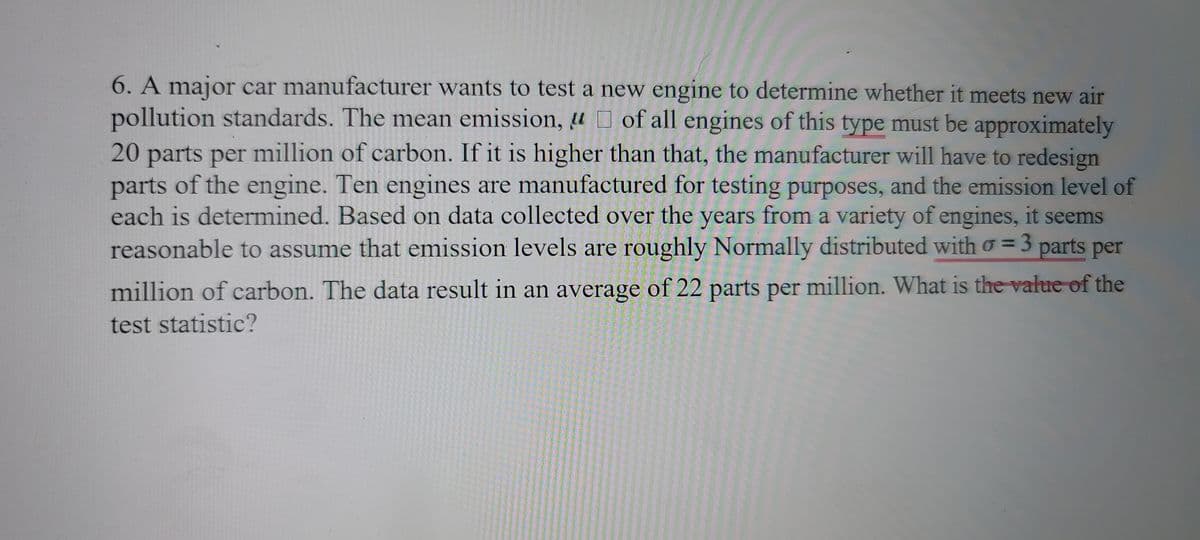 6. A major car manufacturer wants to test a new engine to determine whether it meets new air
pollution standards. The mean emission, u of all engines of this type must be approximately
20 parts per million of carbon. If it is higher than that, the manufacturer will have to redesign
parts of the engine. Ten engines are manufactured for testing purposes, and the emission level of
each is determined. Based on data collected over the years from a variety of engines, it seems
reasonable to assume that emission levels are roughly Normally distributed with o = 3 parts per
3D3
%3D
million of carbon. The data result in an average of 22 parts per million. What is the value of the
test statistic?
