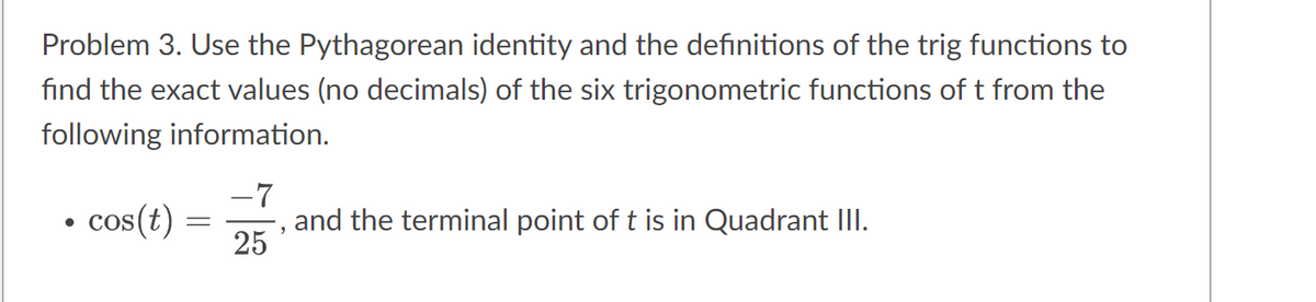 Problem 3. Use the Pythagorean identity and the definitions of the trig functions to
find the exact values (no decimals) of the six trigonometric functions of t from the
following information.
●
cos(t)
=
-7
25
2
and the terminal point of t is in Quadrant III.
